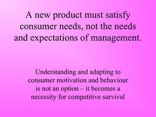 A new product must satisfy
consumer needs, not the needs
and expectations of management.
Understanding and adapting to
consumer motivation and behaviour
is not an option – it becomes a
necessity for competitive survival
 