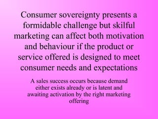 Consumer sovereignty presents a
formidable challenge but skilful
marketing can affect both motivation
and behaviour if the product or
service offered is designed to meet
consumer needs and expectations
A sales success occurs because demand
either exists already or is latent and
awaiting activation by the right marketing
offering
 