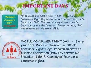 IMPORTANT DAYS
NATIONAL CONUMER RIGHT DAY - National
Consumers Right Day was observed across India on 24
December 2013. The day is being observed on 24
December, since the Consumer Protection Act, 1986
was enacted on this day in 1986.
WORLD CONSUMER RIGHT DAY - Every
year 15th March is observed as "World
Consumer Rights Day". It commemorates a
historic declaration (1962) by former US
President John F. Kennedy of four basic
consumer rights.
 