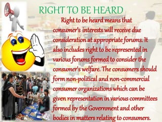RIGHT TO BE HEARD
Right to be heardmeans that
consumer's interests will receive due
consideration at appropriate forums. It
also includes right to be represented in
various forums formed to consider the
consumer's welfare. The consumers should
form non-political andnon-commercial
consumer organizations which can be
given representation in various committees
formed by the Government and other
bodies in matters relating to consumers.
 