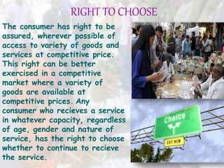 RIGHT TO CHOOSE
The consumer has right to be
assured, wherever possible of
access to variety of goods and
services at competitive price.
This right can be better
exercised in a competitive
market where a variety of
goods are available at
competitive prices. Any
consumer who recieves a service
in whatever capacity, regardless
of age, gender and nature of
service, has the right to choose
whether to continue to recieve
the service.
 