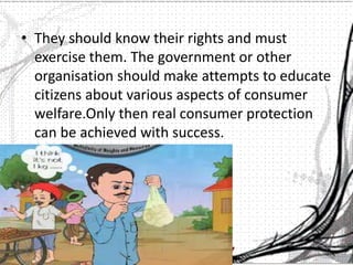 • They should know their rights and must
exercise them. The government or other
organisation should make attempts to educate
citizens about various aspects of consumer
welfare.Only then real consumer protection
can be achieved with success.
 