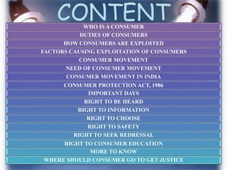 CONTENTWHO IS A CONSUMER
DUTIES OF CONSUMERS
HOW CONSUMERS ARE EXPLOITED
FACTORS CAUSING EXPLOITATION OF CONSUMERS
CONSUMER MOVEMENT
NEED OF CONSUMER MOVEMENT
CONSUMER MOVEMENT IN INDIA
CONSUMER PROTECTION ACT, 1986
IMPORTANT DAYS
RIGHT TO BE HEARD
RIGHT TO INFORMATION
RIGHT TO CHOOSE
RIGHT TO SAFETY
RIGHT TO SEEK REDRESSAL
RIGHT TO CONSUMER EDUCATION
MORE TO KNOW
WHERE SHOULD CONSUMER GO TO GET JUSTICE
 