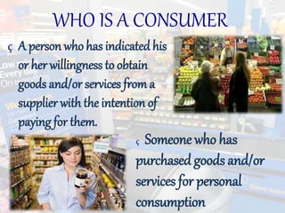 WHO IS A CONSUMER
ç A person who has indicated his
or her willingness to obtain
goods and/or services from a
supplier with the intention of
paying for them.
ç Someone who has
purchased goods and/or
services for personal
consumption
 