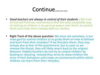 Continue……… 
• Good teachers are always in control of their students : We have 
all learned from our environment that the only acceptable way 
of relating to children is to exercise power over them, to control 
them and make them comply with our wishes. 
• Right Track of the above question: We must ask ourselves, is our 
main goal to control children or to guide them on how to behave 
and learn from their mistakes? If we threaten them, they may 
comply due to fear of the punishment, but as soon as we 
remove the threat, they will likely revert back to the original 
behavior. Helpful teachers do not try to control children by 
beating or shouting. Instead they strive to show children the 
error in their behaviors and create an environment within which 
children can learn from their mistakes. 
 