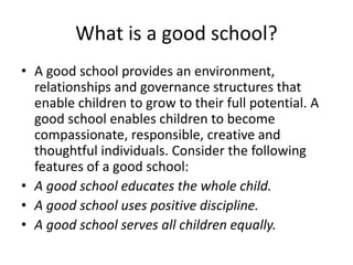 What is a good school? 
• A good school provides an environment, 
relationships and governance structures that 
enable children to grow to their full potential. A 
good school enables children to become 
compassionate, responsible, creative and 
thoughtful individuals. Consider the following 
features of a good school: 
• A good school educates the whole child. 
• A good school uses positive discipline. 
• A good school serves all children equally. 
 