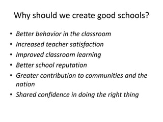 Why should we create good schools? 
• Better behavior in the classroom 
• Increased teacher satisfaction 
• Improved classroom learning 
• Better school reputation 
• Greater contribution to communities and the 
nation 
• Shared confidence in doing the right thing 
