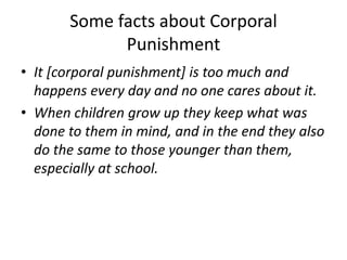 Some facts about Corporal 
Punishment 
• It [corporal punishment] is too much and 
happens every day and no one cares about it. 
• When children grow up they keep what was 
done to them in mind, and in the end they also 
do the same to those younger than them, 
especially at school. 
 