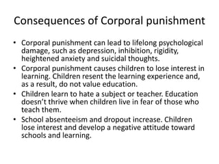 Consequences of Corporal punishment 
• Corporal punishment can lead to lifelong psychological 
damage, such as depression, inhibition, rigidity, 
heightened anxiety and suicidal thoughts. 
• Corporal punishment causes children to lose interest in 
learning. Children resent the learning experience and, 
as a result, do not value education. 
• Children learn to hate a subject or teacher. Education 
doesn’t thrive when children live in fear of those who 
teach them. 
• School absenteeism and dropout increase. Children 
lose interest and develop a negative attitude toward 
schools and learning. 
 
