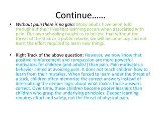 Continue…… 
• Without pain there is no gain: Many adults have been told 
throughout their lives that learning occurs when associated with 
pain. Our own schooling taught us to believe that without the 
threat of the stick or a public rebuke, we will become lazy and not 
exert the effort required to learn new things. 
• Right Track of the above question: However, we now know that 
positive reinforcement and compassion are more powerful 
motivators for children (and adults!) than pain. Pain motivates a 
behavior aimed at avoiding pain. It does not teach children how to 
learn from their mistakes. When forced to learn under the threat of 
a stick, children often memorize the correct answers instead of 
internalizing the deeper logic about what makes those answers 
correct. Over time, these children become poorer learners than 
children who grasp the underlying principles. Deeper learning 
requires effort and safety, not the threat of physical pain. 
 