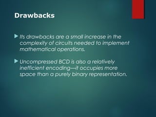  Its drawbacks are a small increase in the
complexity of circuits needed to implement
mathematical operations.
 Uncompressed BCD is also a relatively
inefficient encoding—it occupies more
space than a purely binary representation.
Drawbacks
 