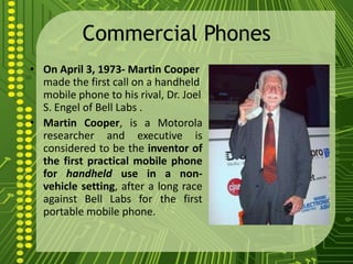Commercial Phones
• On April 3, 1973- Martin Cooper
  made the first call on a handheld
  mobile phone to his rival, Dr. Joel
  S. Engel of Bell Labs .
• Martin Cooper, is a Motorola
  researcher and executive is
  considered to be the inventor of
  the first practical mobile phone
  for handheld use in a non-
  vehicle setting, after a long race
  against Bell Labs for the first
  portable mobile phone.
 