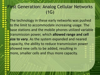 First Generation: Analog Cellular Networks
                   (1G)
• The technology in these early networks was pushed
  to the limit to accommodate increasing usage. The
  base stations and the mobile phones utilized variable
  transmission power, which allowed range and cell
  size to vary. As the system expanded and neared
  capacity, the ability to reduce transmission power
  allowed new cells to be added, resulting in
  more, smaller cells and thus more capacity.
 