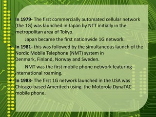 • In 1979- The first commercially automated cellular network
  (the 1G) was launched in Japan by NTT initially in the
  metropolitan area of Tokyo.
       Japan became the first nationwide 1G network.
• In 1981- this was followed by the simultaneous launch of the
  Nordic Mobile Telephone (NMT) system in
  Denmark, Finland, Norway and Sweden.
       NMT was the first mobile phone network featuring
  international roaming.
• In 1983- The first 1G network launched in the USA was
  Chicago-based Ameritech using the Motorola DynaTAC
  mobile phone.
 
