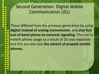 Second Generation: Digital Mobile
           Communication (2G)


• These differed from the previous generation by using
  digital instead of analog transmission, and also fast
  out-of-band phone-to-network signaling. The rise in
  mobile phone usage as a result of 2G was explosive
  and this era also saw the advent of prepaid mobile
  phones.
 