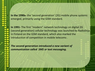 • In the 1990s- the 'second generation' (2G) mobile phone systems
  emerged, primarily using the GSM standard.

• In 1991- The first "modern" network technology on digital 2G
  (second generation) cellular technology was launched by Radiolinja
  in Finland on the GSM standard, which also marked the
  introduction of competition in mobile telecoms .

• The second generation introduced a new variant of
  communication called SMS or text messaging.
 