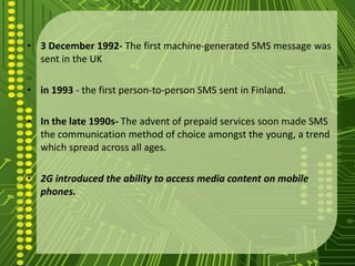 • 3 December 1992- The first machine-generated SMS message was
  sent in the UK

• in 1993 - the first person-to-person SMS sent in Finland.

• In the late 1990s- The advent of prepaid services soon made SMS
  the communication method of choice amongst the young, a trend
  which spread across all ages.

• 2G introduced the ability to access media content on mobile
  phones.
 
