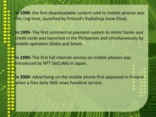 • In 1998- the first downloadable content sold to mobile phones was
  the ring tone, launched by Finland's Radiolinja (now Elisa).

• In 1999- The first commercial payment system to mimic banks and
  credit cards was launched in the Philippines and simultaneously by
  mobile operators Globe and Smart.

• In 1999- The first full internet service on mobile phones was
  introduced by NTT DoCoMo in Japan.

• In 2000- Advertising on the mobile phone first appeared in Finland
  when a free daily SMS news headline service.
 