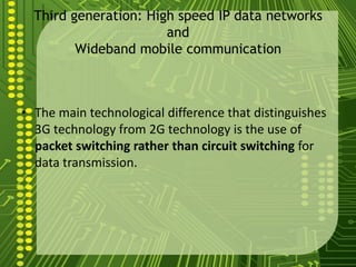 Third generation: High speed IP data networks
                       and
         Wideband mobile communication



• The main technological difference that distinguishes
  3G technology from 2G technology is the use of
  packet switching rather than circuit switching for
  data transmission.
 