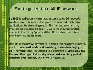 Fourth generation: All-IP networks

• By 2009-it had become clear that, at some point, 3G networks
  would be overwhelmed by the growth of bandwidth-intensive
  applications like streaming media. The first two commercially
  available technologies billed as 4G were the WiMAX standard
  offered in the U.S. by Sprint and the LTE standard, first offered in
  Scandinavia by TealiaSonera.

• One of the main ways in which 4G differed technologically from 3G
  was in its elimination of circuit switching, instead employing an
  all-IP network. Thus, 4G ushered in a treatment of voice calls just
  like any other type of streaming audio media, utilizing packet
  switching over internet, LAN or WAN networks.
 