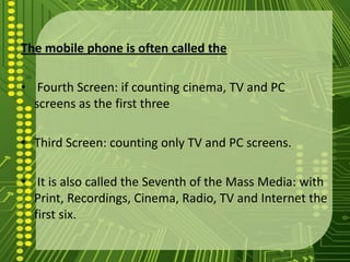 The mobile phone is often called the

• Fourth Screen: if counting cinema, TV and PC
  screens as the first three

• Third Screen: counting only TV and PC screens.

• It is also called the Seventh of the Mass Media: with
  Print, Recordings, Cinema, Radio, TV and Internet the
  first six.
 