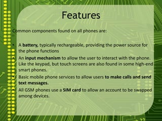 Features
Common components found on all phones are:

• A battery, typically rechargeable, providing the power source for
  the phone functions
• An input mechanism to allow the user to interact with the phone.
  Like the keypad, but touch screens are also found in some high-end
  smart phones.
• Basic mobile phone services to allow users to make calls and send
  text messages.
• All GSM phones use a SIM card to allow an account to be swapped
  among devices.
 