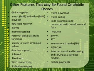 Other Features That May Be Found On Mobile
                   Phones
• GPS Navigation                • video download
• music (MP3) and video (MP4)   • video calling
  playback                      • Built-in cameras and
• RDS radio receiver              camcorders with autofocus and
• alarms                          flash
• memo recording                • ringtones
• Personal digital assistant    • games,
  functions                     • PTT
• ability to watch streaming    • memory card reader(SD),
  videos                        • USB (2.0)
• dual line support,            • Internet e-mail and browsing
• infrared                        and serving as a wireless
• Bluetooth                       modem.
• Wi-Fi connectivity,           • mobile payments
• instant messaging
 