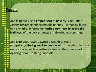 People

• Mobile phones help lift poor out of poverty. The United
  Nations has reported that mobile phones—spreading faster
  than any other information technology—can improve the
  livelihood of the poorest people in developing countries.

• Mobile phones have spawned a wealth of micro-
  enterprises, offering work to people with little education and
  few resources, such as selling airtime on the streets and
  repairing or refurbishing handsets.
 