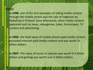 Media
• In 1998- one of the first examples of selling media content
  through the mobile phone was the sale of ringtones by
  Radiolinja in Finland. Soon afterwards, other media content
  appeared such as news, videogames, jokes, horoscopes, TV
  content and advertising.

• In 2006- the total value of mobile-phone-paid media content
  exceeded Internet-paid media content and was worth 31
  billion dollars.

• In 2007- The value of music on phones was worth 9.3 billion
  dollars and gaming was worth over 5 billion dollars.
 