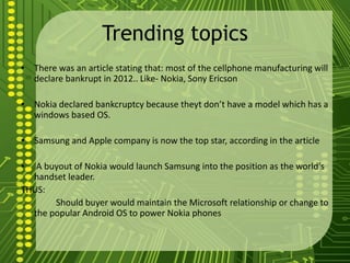 Trending topics
• There was an article stating that: most of the cellphone manufacturing will
  declare bankrupt in 2012.. Like- Nokia, Sony Ericson

• Nokia declared bankcruptcy because theyt don’t have a model which has a
  windows based OS.

• Samsung and Apple company is now the top star, according in the article

•  A buyout of Nokia would launch Samsung into the position as the world's
  handset leader.
THUS:
       Should buyer would maintain the Microsoft relationship or change to
  the popular Android OS to power Nokia phones
 