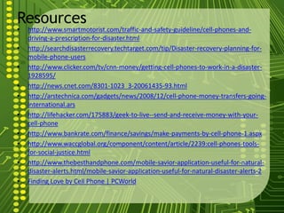 Resources
•   http://www.smartmotorist.com/traffic-and-safety-guideline/cell-phones-and-
    driving-a-prescription-for-disaster.html
•   http://searchdisasterrecovery.techtarget.com/tip/Disaster-recovery-planning-for-
    mobile-phone-users
•   http://www.clicker.com/tv/cnn-money/getting-cell-phones-to-work-in-a-disaster-
    1928595/
•   http://news.cnet.com/8301-1023_3-20061435-93.html
•   http://arstechnica.com/gadgets/news/2008/12/cell-phone-money-transfers-going-
    international.ars
•   http://lifehacker.com/175883/geek-to-live--send-and-receive-money-with-your-
    cell-phone
•   http://www.bankrate.com/finance/savings/make-payments-by-cell-phone-1.aspx
•   http://www.waccglobal.org/component/content/article/2239:cell-phones-tools-
    for-social-justice.html
•   http://www.thebesthandphone.com/mobile-savior-application-useful-for-natural-
    disaster-alerts.html/mobile-savior-application-useful-for-natural-disaster-alerts-2
•   Finding Love by Cell Phone | PCWorld
 