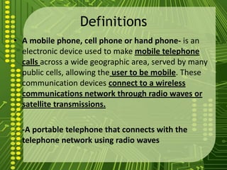 Definitions
• A mobile phone, cell phone or hand phone- is an
  electronic device used to make mobile telephone
  calls across a wide geographic area, served by many
  public cells, allowing the user to be mobile. These
  communication devices connect to a wireless
  communications network through radio waves or
  satellite transmissions.

  -A portable telephone that connects with the
  telephone network using radio waves
 