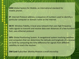 • GSM-Global System for Mobile, an international standard for
  mobile phones

• IP- Internet Protocol address; a sequence of numbers used to identify a
  particular computer or domain name on the Internet

• Wi-Fi- Wireless Fidelity, A local area network that uses high frequency
  radio signals to transmit and receive data over distances of a few hundred
  feet; uses ethernet protocol

• GPS- Global Positioning System. A navigational system involving satellites
  and computers that can determine the latitude and longitude of a receiver
  on Earth by computing the time difference for signals from different
  satellites to reach the receiver

• SIM Card-Subscriber Identity Module a small microchip.
 