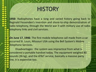 HISTORY
• 1950- Radiophones have a long and varied history going back to
  Reginald Fessenden’s invention and shore-to-ship demonstration of
  radio telephony, through the World war II with military use of radio
  telephony links and civil services.

• On June 17, 1946- The first mobile telephone call made from a car
  occurred St. Louis, Missouri USA using the Bell System’s Mobile
  Telephone Services.
        Disadvantages: the system was impractical from what is
  considered a portable handset today. The equipment weighed 80
  pounds (36 kg), and the AT&T service, basically a massive party
  line, it is expensive too.
 