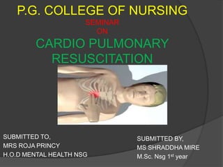 P.G. COLLEGE OF NURSING
                      SEMINAR
                        ON
        CARDIO PULMONARY
          RESUSCITATION




SUBMITTED TO,                   SUBMITTED BY,
MRS ROJA PRINCY                 MS SHRADDHA MIRE
H.O.D MENTAL HEALTH NSG         M.Sc. Nsg 1st year
 
