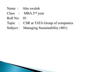 Name : Abu swaleh
Class : MBA 2nd year
Roll No: 01
Topic : CSR at TATA Group of companies
Subject : Managing Sustainability (401)
 