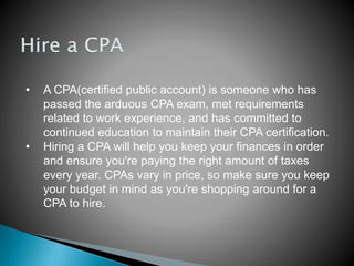 • A CPA(certified public account) is someone who has
passed the arduous CPA exam, met requirements
related to work experience, and has committed to
continued education to maintain their CPA certification.
• Hiring a CPA will help you keep your finances in order
and ensure you're paying the right amount of taxes
every year. CPAs vary in price, so make sure you keep
your budget in mind as you're shopping around for a
CPA to hire.
 