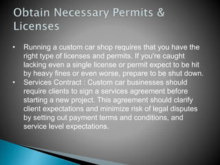 • Running a custom car shop requires that you have the
right type of licenses and permits. If you're caught
lacking even a single license or permit expect to be hit
by heavy fines or even worse, prepare to be shut down.
• Services Contract : Custom car businesses should
require clients to sign a services agreement before
starting a new project. This agreement should clarify
client expectations and minimize risk of legal disputes
by setting out payment terms and conditions, and
service level expectations.
 