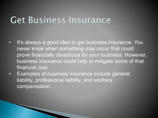 • It's always a good idea to get business insurance. You
never know when something may occur that could
prove financially disastrous for your business. However,
business insurance could help to mitigate some of that
financial cost.
• Examples of business insurance include general
liability, professional liability, and workers
compensation.
 