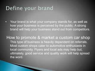 • Your brand is what your company stands for, as well as
how your business is perceived by the public. A strong
brand will help your business stand out from competitors.
How to promote & market a custom car shop
This type of business is heavily dependent on referrals.
Most custom shops cater to automotive enthusiasts in
local community. Flyers and local ads may help but,
ultimately, good service and quality work will help spread
the word.
 