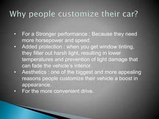 • For a Stronger performance : Because they need
more horsepower and speed.
• Added protection : when you get window tinting,
they filter out harsh light, resulting in lower
temperatures and prevention of light damage that
can fade the vehicle’s interior.
• Aesthetics : one of the biggest and more appealing
reasons people customize their vehicle a boost in
appearance.
• For the more convenient drive.
 
