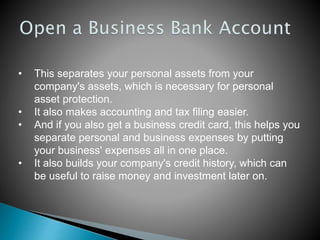 • This separates your personal assets from your
company's assets, which is necessary for personal
asset protection.
• It also makes accounting and tax filing easier.
• And if you also get a business credit card, this helps you
separate personal and business expenses by putting
your business' expenses all in one place.
• It also builds your company's credit history, which can
be useful to raise money and investment later on.
 