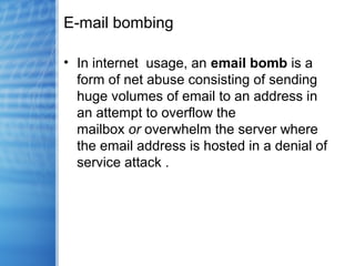 E-mail bombing
• In internet usage, an email bomb is a
form of net abuse consisting of sending
huge volumes of email to an address in
an attempt to overflow the
mailbox or overwhelm the server where
the email address is hosted in a denial of
service attack .
 