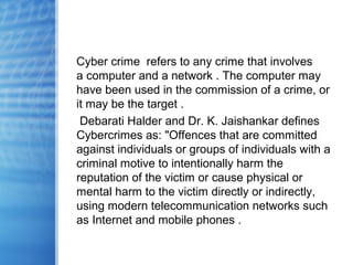 Cyber crime refers to any crime that involves
a computer and a network . The computer may
have been used in the commission of a crime, or
it may be the target .
Debarati Halder and Dr. K. Jaishankar defines
Cybercrimes as: "Offences that are committed
against individuals or groups of individuals with a
criminal motive to intentionally harm the
reputation of the victim or cause physical or
mental harm to the victim directly or indirectly,
using modern telecommunication networks such
as Internet and mobile phones .
 