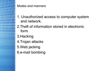 Modes and manners
1. Unauthorized access to computer system
and network.
2.Theft of information stored in electronic
form
3.Hacking
4.Trojan attacks
5.Web jacking
6.e-mail bombing
 