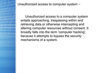 Unauthorized access to computer system –
Unauthorized access to a computer system
entails approaching, trespassing within and
retrieving data or otherwise intercepting and
altering computer resources without consent. It
broadly falls into the term 'computer hacking',
because it attempts to bypass the security
mechanisms of a system.
 