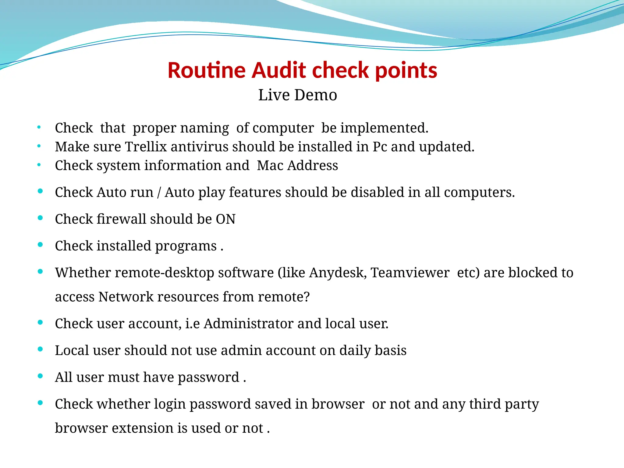 Routine Audit check points
Live Demo
• Check that proper naming of computer be implemented.
• Make sure Trellix antivirus should be installed in Pc and updated.
• Check system information and Mac Address
 Check Auto run / Auto play features should be disabled in all computers.
 Check firewall should be ON
 Check installed programs .
 Whether remote-desktop software (like Anydesk, Teamviewer etc) are blocked to
access Network resources from remote?
 Check user account, i.e Administrator and local user.
 Local user should not use admin account on daily basis
 All user must have password .
 Check whether login password saved in browser or not and any third party
browser extension is used or not .
 