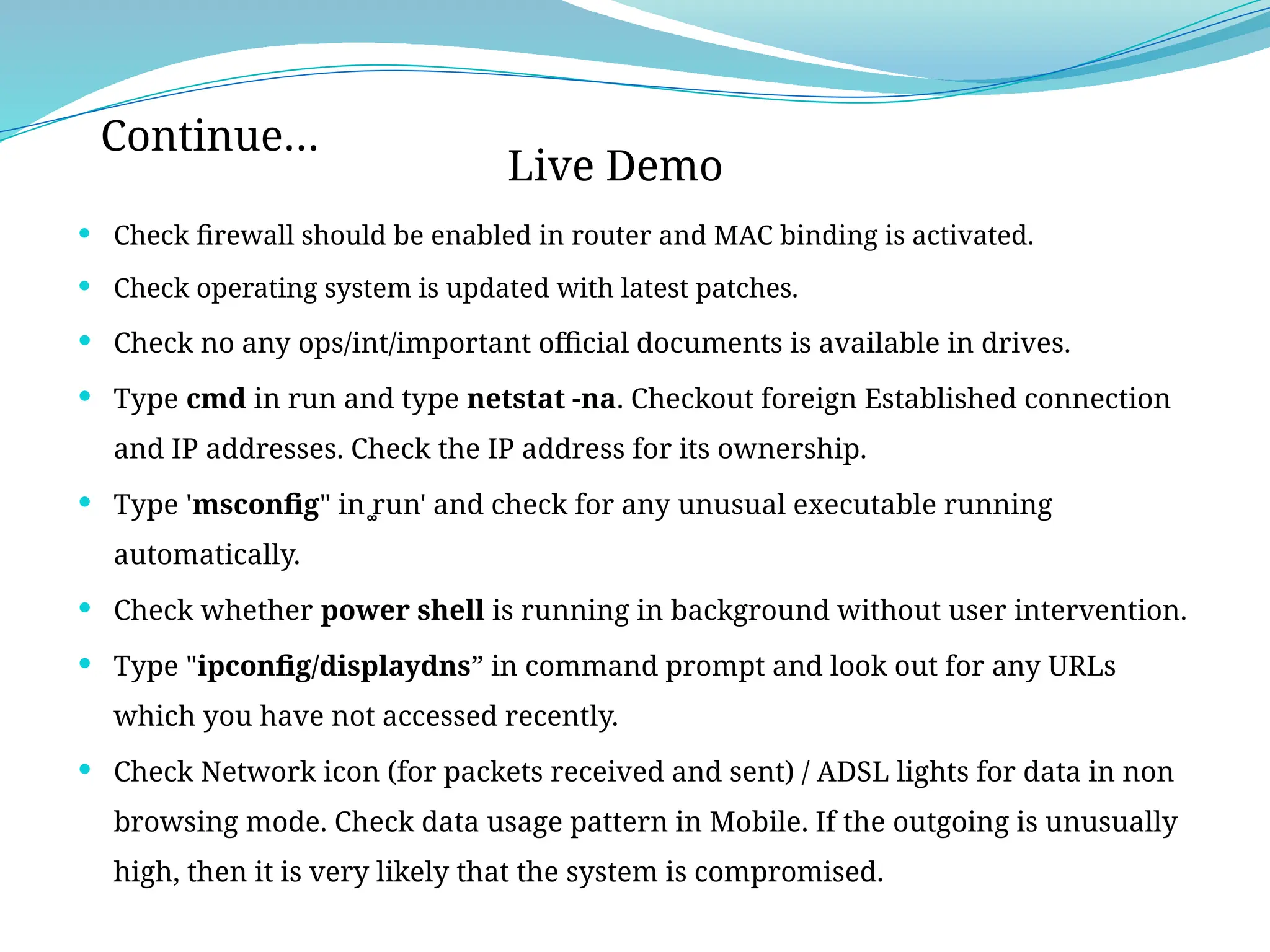  Check firewall should be enabled in router and MAC binding is activated.
 Check operating system is updated with latest patches.
 Check no any ops/int/important official documents is available in drives.
 Type cmd in run and type netstat -na. Checkout foreign Established connection
and IP addresses. Check the IP address for its ownership.
 Type 'msconfig" in ͚run' and check for any unusual executable running
automatically.
 Check whether power shell is running in background without user intervention.
 Type "ipconfig/displaydns” in command prompt and look out for any URLs
which you have not accessed recently.
 Check Network icon (for packets received and sent) / ADSL lights for data in non
browsing mode. Check data usage pattern in Mobile. If the outgoing is unusually
high, then it is very likely that the system is compromised.
Continue…
Live Demo
 