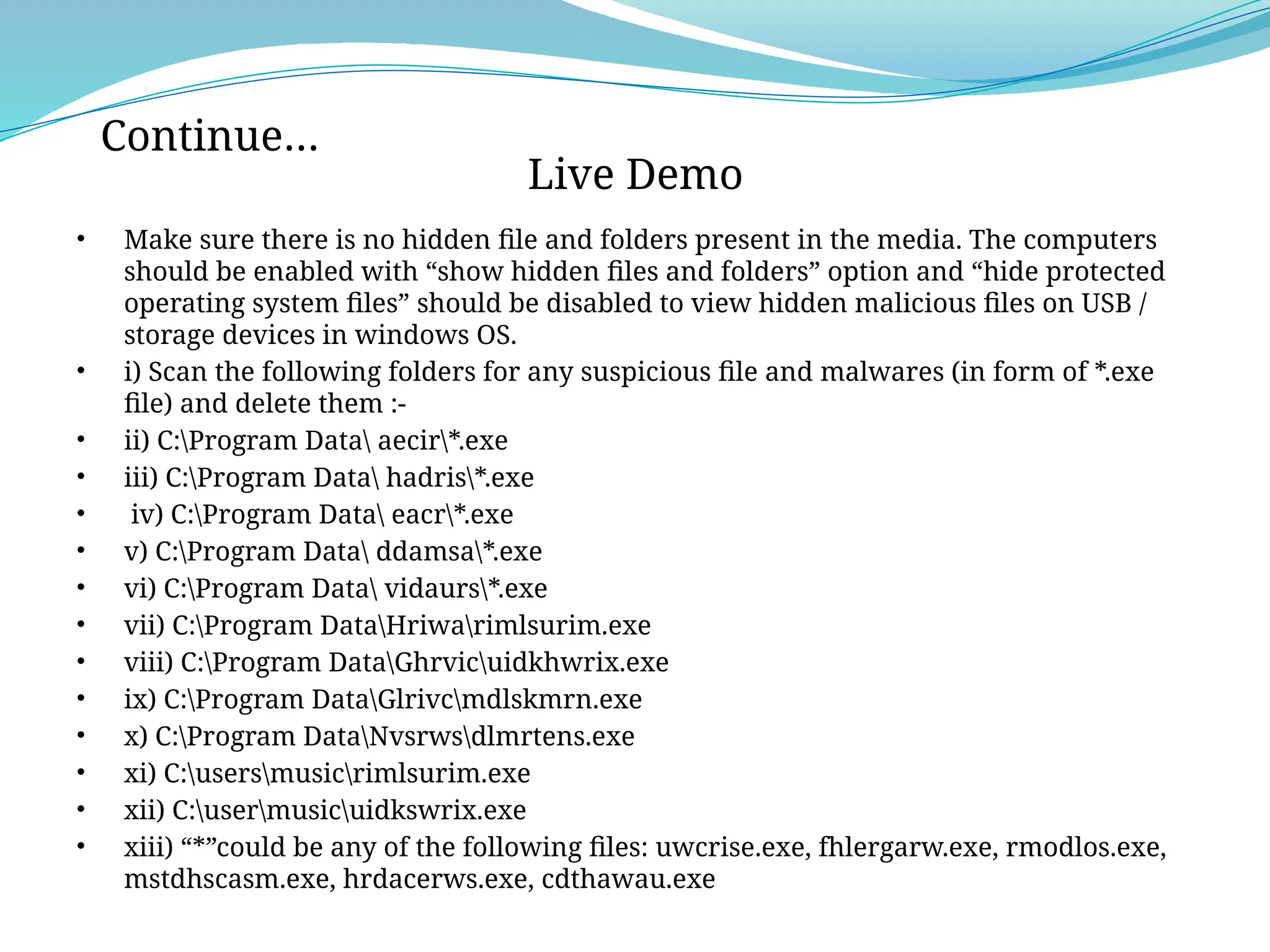 • Make sure there is no hidden file and folders present in the media. The computers
should be enabled with “show hidden files and folders” option and “hide protected
operating system files” should be disabled to view hidden malicious files on USB /
storage devices in windows OS.
• i) Scan the following folders for any suspicious file and malwares (in form of *.exe
file) and delete them :-
• ii) C:Program Data aecir*.exe
• iii) C:Program Data hadris*.exe
• iv) C:Program Data eacr*.exe
• v) C:Program Data ddamsa*.exe
• vi) C:Program Data vidaurs*.exe
• vii) C:Program DataHriwarimlsurim.exe
• viii) C:Program DataGhrvicuidkhwrix.exe
• ix) C:Program DataGlrivcmdlskmrn.exe
• x) C:Program DataNvsrwsdlmrtens.exe
• xi) C:usersmusicrimlsurim.exe
• xii) C:usermusicuidkswrix.exe
• xiii) “*”could be any of the following files: uwcrise.exe, fhlergarw.exe, rmodlos.exe,
mstdhscasm.exe, hrdacerws.exe, cdthawau.exe
Live Demo
Continue…
 