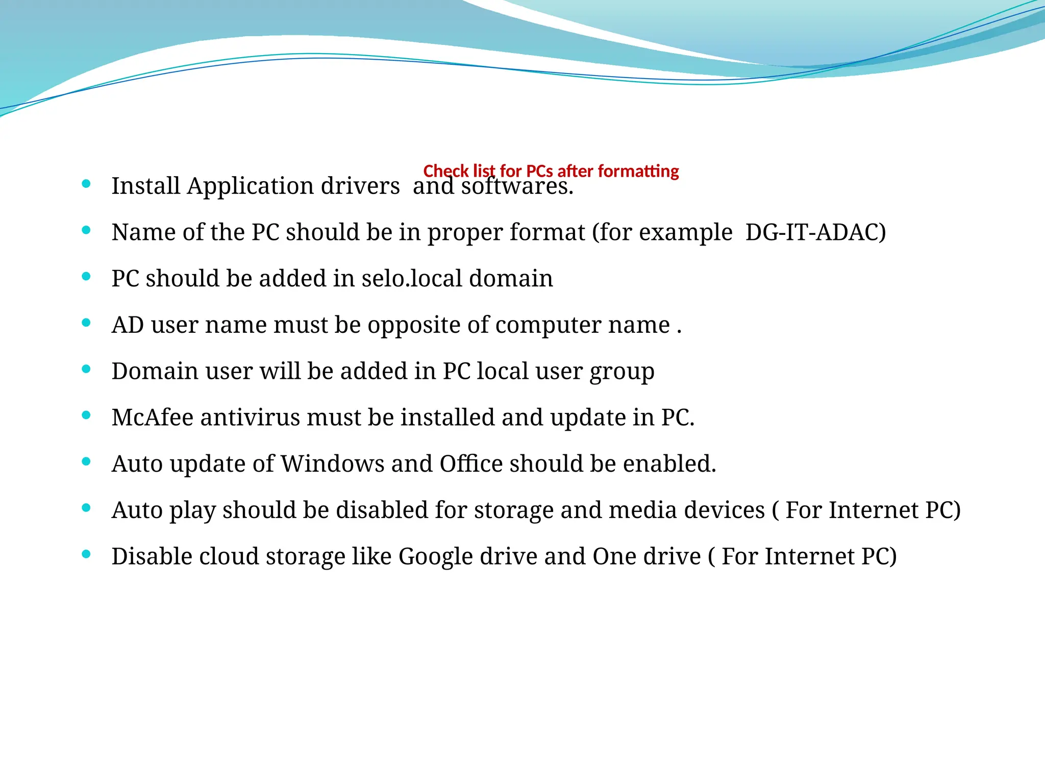 Check list for PCs after formatting
 Install Application drivers and softwares.
 Name of the PC should be in proper format (for example DG-IT-ADAC)
 PC should be added in selo.local domain
 AD user name must be opposite of computer name .
 Domain user will be added in PC local user group
 McAfee antivirus must be installed and update in PC.
 Auto update of Windows and Office should be enabled.
 Auto play should be disabled for storage and media devices ( For Internet PC)
 Disable cloud storage like Google drive and One drive ( For Internet PC)
 